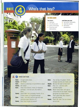 35
o Listen and read.C»
Kate I've got some news.
Nadia Oh? What?
Kate There's a new boy in my brother's class'
Nadia Oh really?
Kate Yeah, he's French, I think. Or Spanish,
perhaps - I'm not sure. His name's
Alain.
Nadia Alain? Well, he's probably French. It's a
French name. Is he good-looking?
Kate Yeah - he's tall, and he's got fa ir hair
and blue eyes And he's 14.
Nadia Nice' Has he got an accent?
In this unit
You learn and then you can
• have got • talk about nationality
• the article alan • describe people
• parts of the body • talk about
possessions• countries and
nationalities
Kate Yes, he has. It's great I think
foreign accents are really cool'
Nadia Metoo' Oh look' Is that him?
Kate Yes, it is - and he's with
Jennifer Parks'
Nadia Never mind, Kate. Let's go to
Jerry's for an ice cream. They've
got great ice cream there'
Kate Yeah, good idea. But I haven't
got any money'
Nadia That's OK, Kate. The ice creams
are on me'
 