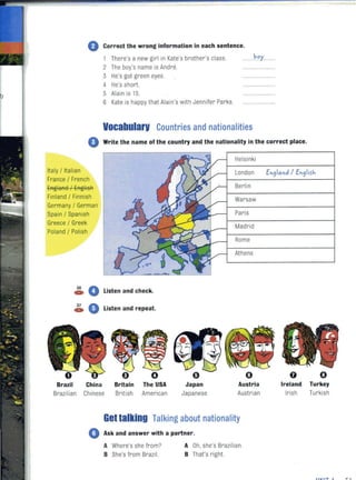 ty
o Correct the wrong information in each sentence.
There's a new girl in Kate's brother's class.
2 The boy's name is Andre.
3 He's got green eyes.
4 He's short.
5 Alain is 15.
6 Kate is happy that Alain's with Jennifer Parks.
Vocabularv Countries and nationalities
o Write the name of the country and the nationality in the correct place.
Italy / Italian
France / French
EAglaA8 / EAgiisR
Finland / Finnish
Germany / German
Spain / Spanish
Greece / Greek
Poland / Polish
~ 0 Listen and check.
~ A_ V Listen and repeat.
Brazil China Britain The USA
Brazilian Chinese British American
o
Japan
Japanese
Helsinki
London
Berlin
Warsaw
Paris
Madrid
Rome
Athens
()
Austria
Austrian
Gellalking Talking about nationality
• Ask and answer with a partner.
A Where's she from?
B She's from Brazil.
A Oh, she's Brazilian.
B That's right
En910nd / En91irh
o
Ireland Turkey
Irish Turkish
.......... ,.. ...
 