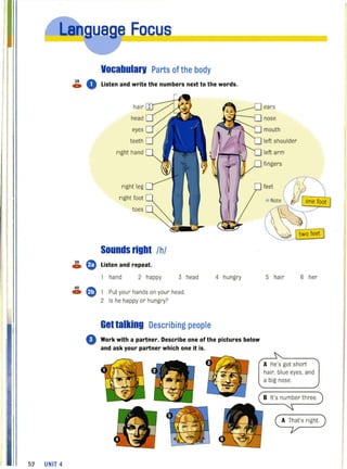 52 UNIT 4
,e Focus
Vocabularv Parts of the body
38 0c» Listen and write the numbers next to the words.
hair
head
eyes
teeth
right hand
right leg
right foot
toes
Sounds right Ihl
~ G) Listen and repeat.
hand 2 happy 3 head 4 hungry
40 ~
c» ~ , Put your hands on your head.
2 Is he happy or hungry?
Get talking Describing people
o Work with a partner. Describe one ofthe pictures below
and ask your partner which one it is.
ears
nose
mouth
left shoulder
left arm
fingers
5 hair 6 her
A He's got short
hair, blue eyes. and
a big nose.
B It's number three.
A That's right.
 