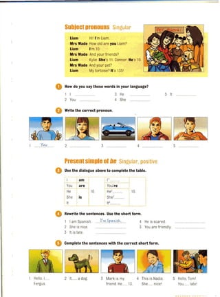 1 ... Yov
Hello. I...
Fergus
Subject pronouns Singular
Liam Hil I'm Liam.
Mrs Wade How old are you Liam?
Liam I'm 10.
Mrs Wade And your friends?
Liam Kylie. She's 11 . Connor. He's 10.
Mrs Wade And your pet?
Liam My tortoise? It's 1351
o How do you say these words in your language?
2 You
3 He
4 She
o Write the correct pronoun,
2 ....... 3 HHHHHH. 4
Present simple of be Singular, positive
o Use the dialogue above to complete the table.
- - r - -
I ---t-!m
You arel
1'1...
rYou're
He 10. He'............ 10.
I She is She'.
It It'....
o Rewrite the sentences. Use the short form .
5 It
1 I am Spanish.
2 She is nice.
......I'~ .S.p..a.0.i.fJc.·. 4 He is scared.
5 You are friendly.
3 It is late.
Q Complete the sentences with the correct short form.
2 It ..... a dog. 3 Mark is my 4 This is Nadia.
friend He...... 13. She ..... nicel
5 ..HHHHH..H
5 Hello. Toml
You ..... latel
 