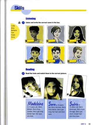 Linda
Alice
Barbara
Tom
Frank
Chris
lislening
~ 0 Listen and write the correct name in the box.
Reading
o Read the texts and match them to the correct picture.
M~de,le,ine,
is 12 years old. She's
British. She's from
london. She's got long,
brown hair. Her eyes
are blue.
Sttrtt is 14 years
old. She's German. She's
from Berlin. She's got
long, fair hair and blue
eyes.
S'1lvt'e is
13 years old. She's
American. She's from
Chicago. She's got
short, brown hair
and blue eyes.
UNIT 4 55
 