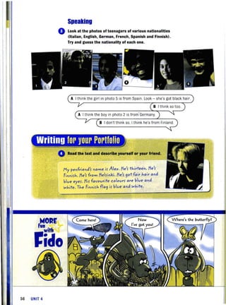 Speaking
o Look at the photos of teenagers of various nationalities
(Italian, English, German, French, Spanish and Finnish).
Try and guess the nationality of each one.
A I think the girl in photo 5 is from Spain Look - she's got black hair.
I th ink the boy in photo 2 is from' Germany
'---
B I don't think so, I think he's from Finland.
Writing for your Portfolio
4
,WORE
un • hwit
ficlo
56 UNIT 4
Read the text and describe yourself or your friend.
My penfriend name ir Alex. /ie'r thirteen. /ie'r
Finnirh./ie'r from /ielrinki. /ie'r 90tfair hair and
blue eyer. /iir favourite colourr are blue and
white. The Finnirh fla9 ir blue and white.
 