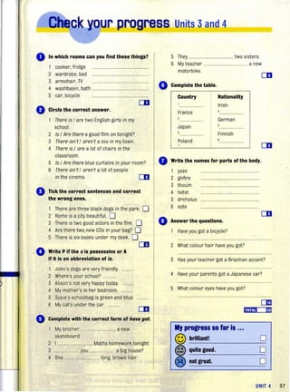 o In which rooms can you find thesll things?
0
0
•
•
cooker, fridge ...................................
2 wardrobe, bed ...................................................
3 armchair, TV ............... ...........................
4 washbasin, bath ................ .. ........ .
5 car, bicycle ...............................
[II
Circle the correct answer.
There is / are two English girls in my
school.
2 Is / Are there a good film on tonight?
3 There isn't / aren't a zoo in my town.
4 There is / are a lot of chairs in the
classroom.
5 Is / Are there blue curtains in your room?
6 There isn't / aren't a lot of people
in the cinema. 01
Tick the correct sentences and correct
the wrong ones.
1 There are three black dogs in the park D
2 Rome is a city beautiful. D
3 There is two good actors in the film. D
4 Are there two new CDs in your bag? D'
5 There is six books under my desk. D
CD
Write P if the s is possessive or A
if it is an abbreviation of is.
1 John's dogs are very friendly............
2 Where's your school? ..........
3 Alison's not very happy today.
4 My mother's in her bedroom.
5 Susie's schoolbag is green and blue.
6 My cat's under the car.
01
Complete with the correct form of halfe got.
My brother ......................... a new
skateboard.
2 I ............. ............... Maths homework tonight.
3 ...................... you ............... a big house?
4 She .............................. long, brown hair.
5 They ........................................ two sisters.
6 My teacher ................... ................. a new
motorbike.
Complete the table.
Country
France
2
Japan
Poland
Nationality
Irish
German
5
Finnish
6
o Write the names for parts of the body.
ysee
2 gnfire
3 thoum
4 hetet
5 drehsluo
6 sote
o Answer the questions.
Have you got a bicycle?
2 What colour hair have you got?
3 Has your teacher got a Brazilian accent?
4 Have your parents got a Japanese car?
5 What colour eyes have you got?
My progress so far is ...
© brilliant!
@ quite good.
® not great.
om
D
D
D
UNIT 4 57
 