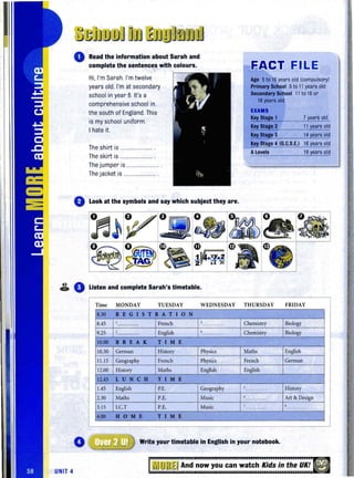 Read the information about Sarah and
complete the sentence.s with colours.
Hi, I'm Sarah. I'm twelve
years old. I'm at secondary
school in year 8. It's a
comprehensive school in
the south of England. This
is my school uniform.
I hate it.
The shirt is ........................
The skirt is ........................ .
The jumper is ................ .
Thejacket is .................... .
EACT FILE
Age 5to 16 years old (compulsory)
Primary School 5to11years old
~Sc:hool 11to160r
18 years old
EXAM.
Key Stage 1 7 years old
Key Stage 2 11years old
14 years old
Key Stage 4 (G.C.S.E.l 16 years old
ALevels 18 years old
o Look at the symbols and say which subject they are.
~ o_ Listen and complete Sarah's timetable.
Time MONDAY TUESDAY WEDNESDAY THURSDAY FRIDAY
8.30 REG I S T RAT I ON
8.45 I
French l Chemistry Biology............ .. .. . ......
9.25 l English • Chemistry Biology............
10.00 B REA K T I M E
10.30 German History Physics Maths English
1.15 Geography French Physics French German
12.00 History Maths Eng~sh English
12.45 LUNCH T I M E
1.45 English P.E. Geography
, History.........
2.30 Maths P.E. Music
, Art & Design.. .........
3.15 l.C.T P.E. Music 7 ,.. ' ....... . .. .
4.00 HOME TIM E
o Write your timetable in English in your notebook.
UNIT 4
u~JroJJ ~u And now you can watch Kids in the UK!
 