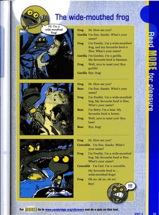 The wide-mouthed frog
~rog Hi. How are you?
Gorilla I'm fine, thanks. What's your
name?
Frog I'm Freddy. I'm a wide-mouthed
frog, and my favourite food is
flies. What's your name?
Gorilla I'm Gordon. I'm a gorilla.
My favourite food is bananas.
Frog Well, nice to meet you! Bye,
gorilla!
Gorilla Bye, frog!
Frog Hi. How are you?
Bear I'm fine, thanks. What's your
name?
Frog I'm Freddy. I'm a wide-mouthed
frog. My favourite food is flies.
What's your name?
Bear I'm Betty. I'm a bear. My
favourite food is honey.
Frog Well, nice to meet you! Bye,
bear!
Bear Bye, frog!
Frog Hi. How are you?
Crocodile I'm fine, thanks. What's
your name?
Frog I'm Freddy. I'm a wide-mouthed
frog. My favourite food is flies.
What's your name?
Crocodile I'm Carl. I'm a crocodile.
My favourite food is ...
wide-mouthed frogs!
Frog Dh no, oh no, oh no!
Bye!
For ~~] mtE~ Go to www.cambridge.org/elt/more and do a quiz on this text.
UNIT 4
 