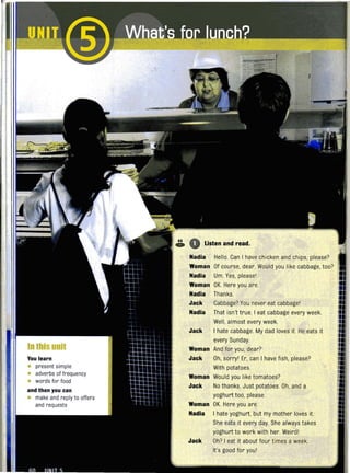 In this unit
You learn
• present simple
• adverbs of frequency
• words for food
and then you can
• make and reply to offers
and requests
Listen and read.
Nadia Hello. Can I have chicken and chips, please?
Woman Of course, dear. Would you like cabbage, too?
Nadia Um. Yes, please!
Woman OK. Here you are.
Nadia Thanks.
Jack Cabbage? You never eat cabbage!
Nadia That isn't true. I eat cabbage every week.
Well, almost every week.
Jack I hate cabbage. My dad loves it. He eats it
every Sunday.
Woman And for you, dear?
Jack Oh, sorry! Er, can I have fish, please?
With potatoes
Woman Would you like tomatoes?
Jack No thanks. Just potatoes. Oh, and a
yoghurt too, please.
Woman OK. Here you are.
Nadia I hate yoghurt, but my mother loves it.
She eats it every day. She always takes
yoghurt to work with her. Weird!
Jack Oh? I eat it about four times a week.
It's good for you!
 
