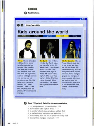 Reading
o Read the texts.
_ ux
'. o '0' "
CD 0 (http://www.kids
Kids around the world
home school games food family
I'm li. I live in Shanghai.
in China. In my family
we often eat rice and
noodles. I like noodles.
We never eat cheese
and we never drink milk.
We often eat vegetables,
such as cabbage, spinach
and carrots and we
sometimes eat fish. My
father and my mother
like fish, but I never
eat fish. I hate it. I like
fruit. My favourites are
grapes, strawberries and
oranges.
I'm Sunil. I live in Delhi,
in India. Our family often
has curry for lunch. We
always have rice or bread
with our curries. And
we often drink yoghurt
drinks. My sister hates
yoghurt. She never has
yoghurt drinks. She likes
fruit and usually drinks
mango juice. We always
eat together at the same
time.
Hi, I'm Jennifer. I live on
Fraser Island, Australia.
In our family, we often
eat fish for dinner. My
dad loves fishing. And we
always have fruit: apples,
bananas, kiwis, oranges,
grapes and mangoes. I
love mangoes. We never
eat beef or pork. My
mum and dad never buy
it. We sometimes have
curries. I love chicken
curry.
o Circle T (True) or F (False) for the sentences below.
66 UNIT 5
Li 's family often eats rice and noodles. T / F
2 Sunil's sister hates yoghurt drinks. T / F
3 In Jennifer's family, they sometimes eat fish. T / F
4 In Li's family, they sometimes eat vegetables. T / F
5 Sunil's family often has rice or bread with curry T / F
6 Jennifer likes mangoes very much. T/ F
 