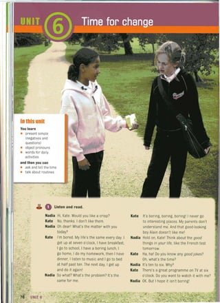 .------------------------------------------------------~~~
In this unit
You learn
• present simple
(negatives and
questions)
• object pronouns
• words for daily
activities
and thenyou can
• ask and tell the time
• talk about routines
S2
• Listen and read.C.
Nadia Hi. Kate. Would you like a crisp?
Kate No, thanks. I don't like them.
Nadia Oh dear! What's the matter with you
today?
Kate I'm bored. My life's the same every day. I~
get up at seven o'clock, I have breakfast.
I go to school, I have a boring lunch, I
go home, I do my homework, then I have
dinner, I listen to music and I go to bed
at half past ten. The next day, I get up
and do it againl
Nadia So what? What's the problem? It's the
same for me.
Kate It's boring, boring, boringl I never go
to interesting places. My parents don't
understand me. And that good-looking
boy Alain doesn't like mel
Nadia Hold on, Katel Think about the good
things in your life, like the French test
tomorrow.
Kate Ha, hal Do you know any goodjokes?
Oh, what's the time?
Nadia It's ten to six. Why?
Kate There's a great programme on TV at six
o'clock. Do you want to watch it with me?
Nadia OK. But I hope it isn't boringl
 