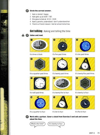 53
~
0 Circle the correct answer.
1 Kate is bored / happy .
2 Kate gets up at 6.00 / 7.00 .
3 She goes to bed.at 10.15 / 10.30 .
4 Kate's parents understand / don 't understand her.
S There's a French lesson / test at school tomorrow.
Gettalking Asking and telling the time
0 Listen and read.
0 e
It's three o'clock. It's five past three. It's ten past three.
o
It's a quarter past three. It's twenty past three. It's twenty-five past three.
o o
It's half past three. It's twenty-five to four. It's twenty to four.
It's a quarter to four. It's ten to four. It's five to four.
o Work with a partner. Cover a clock from Exercise 3 and ask and answer
about the time.
What's the time?
UNIT 6 71
 