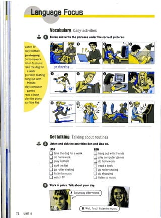ua e Eocus______------..,
Vocabularv Dally activities
~ 0 Listen and write the phrases under the correct pictures.
watch TV
play football
ge sAe~~iRg
do homework
listen to music
take the dog for
a walk
go roller skating
hang out with
friends
play computer
games
read a book
play the piano
surf the Net
.......9".~J:."P.P.j~9
Get talking Talking about routines
~ 0 Listen and tick the activities Ben and Lisa do.
LISA BEN
o take the dog for a walk o hang out with friends
o do homework o play computer games
o play footba ll o do homework
o surf the Net o read a book
o go roller skating o go roller skating
o listen to music o go shopping
o watch TV o listen to music
o Work in pairs. Talk about your day.
A Saturday afternoons.
72 UNIT 6
 