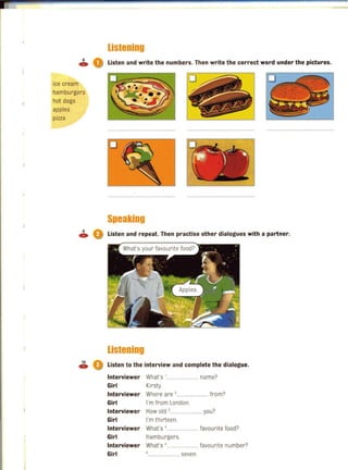 listening
8
04» Listen and write the numbers. Then write the correct word under the pictures.
ice cream
hamburgers
J hot dogs,
apples
pizza
Speaking
~ Q Listen and repeat. Then practise other dialogues with a partner.
listening
10
4» Listen to the interview and complete the dialogue.
Interviewer What's '......... ....... name?
Girl Kirsty
Interviewer Where are '.................... from?
Girl I'm from London.
Interviewer Howald ,.............. .... you?
Girl I'm thirteen.
Interviewer What's '-...................... favourite food?
Girl Hamburgers.
Interviewer What's s...................... favourite number?
Girl ............ seven.
 