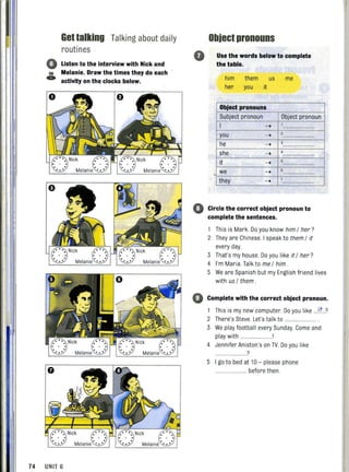 58
C»
Gettalking Talking about daily
routines
Listen to the interview with Nick and
Melanie. Draw the times they do :each '
activity on the clocks below.
o
Object pronouns
Use the words below to complete
the table.
him them us me
her you it
Object pronouns
Subject pronoun Object pronoun
I ->
you ->
he ->
she '~" . ->
it ->
we -> 6
they ->
o Circle the correct object pronoun to
j complete the sentences.
74 UNIT 6
This is Mark. Do you know him / her?
2 They are Chinese. I speak to them / it
every day.
3 That's my house. Do you like it / her?
4 I'm Maria. Talk to me / him.
5 We are Spanish but my English friend lives
with us / them.
o Complete with the correct object pronoun.
1 This is my new computer Do you like ...it..?
2 There's Steve. Let's talk to ..............
3 We play football every Sunday. Come and
play with ........ .
4 Jennifer Aniston's on TV. Do you like
?
5 I go to bed at 10 - please phone
...... before then.
 