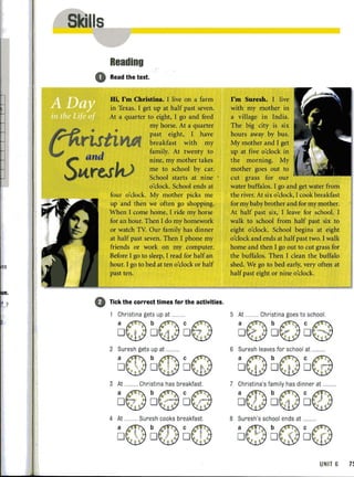 es
n.
I..?
1I
!
,
•
Reading
o Read the text.
0
Hi, I'm Christina. I live on a farm
in Texas. I get up at half past seven.
At a quarter to eight, I go and feed
my horse. At a quarter
past eight, I have
breakfast with my
family. At twenty to
nine, my mother takes
me to school by car.
School starts at nine
o'clock. School ends at
four o'clock. My mother picks me
up and then we often go shopping.
When I come home, I ride my horse
for an hour. Then I do my homework
or watch TV. OUf family has dinner
at half past seven. Then I phone my
friends Of work on my computer.
Before I go to sleep, I read for half an
hour. I go to bed at ten o'clock or half
past ten.
Tick the correct times for the activities.
Christina gets up at
aQ bQ CE)D 'i 0 1 O ~
2 Suresh gets up at ..
a@b@CG)D •• D . D .
3 At ..... .... Christina has breakfast.
a€) b{3C@o . D •• 0 •
4 At .......... Suresh cooks breakfast.
DI@ ~@ O@
I'm Suresh. I live
with my mother in
a village in India.
The big city is six
hours away by bus.
My mother and I get
up at five o'clock in
the morning. My
mother goes out to
cut grass for our
water buffalos. I go and get water from
the river. At six o'clock, I cook breakfast
for my baby brother and for my mother.
At half past six, I leave for school. I
walk to school from half past six to
eight o'clock. School begins at eight
o'clock and ends at halfpast two. I walk
home and then I go out to cut grass for
the buffalos. Then I clean the buffalo
shed. We go to bed early, very often at
half past eight or nine o'clock.
5 At .......... Christina goes to school.
Dt) ~8 De
6 Suresh leaves for school at ..
D'Q bQo@7 Christina's fa mily has dinner at .........
D@ ~Q D@
8 Suresh's school ends at ..
a0 b@ c@o D. ' 0 .~ . - '
UNIT 6 71
 