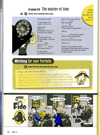 Asong 4u The master of time o'clock
quarter
half past (x 3)
57 0o Listen and complete then sing.
The master. of til71e'
I"m the master. the
master of time. (x 2)
Chorus (x 2)
Listen,l"m
the master of time, (x 2)
and here's my rhyme.
Six '.....................
let's play some rock.
Ten past eight - oh, dear,
I'm late
2 ... ........ three,
slap your knee.
From ,.................. to one,
let's have some fun.
I"m the master.
the master of time (x 2)
One to three, rock with me
a ................... past,
this is too fast
,.................. ten,
and this is when
twelve
clock (x 2)
I hear a knock my good old ,..............
Chorus
................... ten, and this is when
I hear a knock my good old
,................... (x 2)
One last hop, we have to stop.
Chorus (x 1)
Listen, I"m the master of time,
the master of time and here, my friend,
is the end, of my rhyme, my rhyme.
Oh,yeah, baby'
Writing for your Portfolio
4 Read the text and describe Jour daJ.
A day ill the life of Sarah l3,ow"
Tget vp at ~eve". Thave breakfa~t at·a qvarrer pa~t ~evel) .
r 90 to ~chool at a qvar'rer to ei9ht: Ovr ~chool ,tartf ot ei9ht
o'clock al)d it e"df at half paft· twelve. I" the afterl)OOl)l 1 play
with my friel)d~l I read or Tlifte" to mv~'C. Thel) 1 do my homework.
I ofte" watch TV from fix to e'9ht At nine olclock T90 to bed.
,NOlr
~ido
76 UNIT 6
 