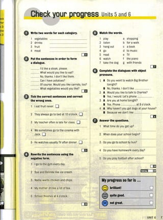 Check our progress Units 5and 6" - - -
o Write two words for each category. '
1 vegetables
2 drinks
3 fru it
4 meat
o Put the sentences in order to form
a dialogue.
.............. I'd like a steak, please.
.............. What would you like to eat?
.............. No, thanks. I don't likethem.
.......... Can I have potatoes?
.............. Of course. Would you like carrots, too?
.............. What vegetables would you like?
[II
o Tick the correct sentences and correct
the wrong ones.
I eat fruit never. 0
2 They always go to bed at 10 o'clock. 0
3 My teacher often is late for class. 0
4 We sometimes go to the cinema with
Jack. 0
5 He watches usually TV after dinner. 0
o Rewrite the sentences using the
negative form,
I go to the gym every day.
2 Sue and Belinda like ice cream.
3 Nadia wants chicken and chips.
4 My mother drinks a lot of tea.
5 School fin ishes at 4 o'clock.
CD
•
0
o
Match the words.
play a shopping
2 listen b for a walk
3 hang out c a book
4 go d to music
5 read e TV
6 watch f the piano
7 take the dog g with friends
Complete the dialogues with object
pronouns.
t A Do you want to watch Big Brother
tonight?
CD
B No,thanks. I don't like ................... .
2 A Would you like to talk to Charles?
B Yes, I would. Let's phone ...................... .
3 A Are you at home tonight?
B Yes. Phone ........................ at 9 o'clock.
4 A Why haven't you got dogs at your house?
B Because we don't like ....................... .
Answer the questions.
What time do you get up?
2 When does your school begin?
3 Do you go to school by bus?
4 Do you have homework every day?
5 Do you play footbal l after school?
II, progress SO far Is ...
© brilliant! 0
@ quite good. 0
® not great. 0
UNIT 6 7i
 