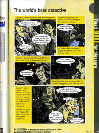 The world's best detective
Detective Case is at home. The telephone rings.
Detective Case
climbs a tree
and sits in it. He
watches the wolf.
He's very scared.
He hears a noise.
He looks around,
and he sees
-Pepper!
Detective Case is
very happy. He
picks Pepper up
and phones
Lady Grey.
Detective Case leaves his
house. He looks for Pepper.
He comes to a bridge.
For u~J(D~JlJ Go to www.cambrldge.org/elt/more to check
the ending of the $tory. Do a quiz on this text.
--- .
UNIT 6
 