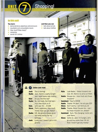 IOlblsuol1
You learn and then you can
• demonstrative adjectives and pronouns • talk about prices
• countable and uncountable nouns • talk about clothes
• How much'/How many'
• some/any
• words for clothes --- •
•
59
o Listen and read...Jack This is boringl Kate Look Nadia - thesetrousers are
Nadia Jack, there's a party tonight nice. Oh, there's no price on them.
and I want some new clothes. Nadia Excuse me - how much arethose
Kate Do you like this top? trousers?
Nadia No, not really. But that top's Assistant They're £29.99.
nice. How much is it? Nadia Thanks. Oh dear, I've only got £251
Kate Let's see. It's ... £12.99. Steve Don't worry, I can lend you £5.
Steve That's expensive. How much Nadia Thanks, Steve1 Excuse me - can I
money have you got Nadia? try these trousers on, please?
Nadia £25. My granny always gives Assistant Sure. The changing rooms are
me some money for my over there.
birthday. Steve Come on, Jack. I'm hungry. Let's
Jack Lucky youl I haven't got a rich go and buy some food. Oh nol
grannyl Now I haven't got any moneyl
 