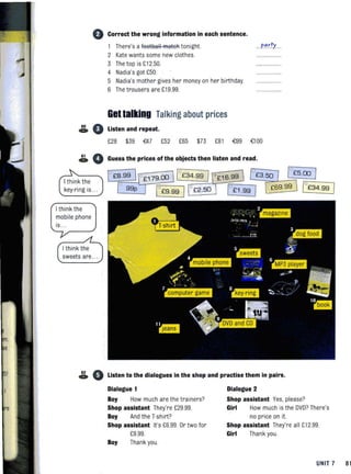 • Correct the wrong information in each sentence.
1 There's a footsall FRateRtonight.
2 Kate wants some new clothes.
3 Thetop is £12.50.
4 Nadia's got £50.
5 Nadia's mother gives her money on her birthday.
6 Thetrousers are £19.99.
GBt talking Talking about prices
& • Listen and repeat.
. forty .
£28 $39 ~7 £52 £65 $73 £81 o£99 {;JOO
& 0 Guess the prices of the objects then listen and read.
I think the
key-ri ng is ...
I think the
mobile phone
is.. .
I think the
sweets are.
62 A.. V Listen to the dialogues in the shop and practise them in pairs.
Dialogue 1 Dialogue 2
Boy How much are the trainers? Shop assistant Yes, please?
Shop assistant They're £29.99.
Boy And the T-shirt?
Girl How much is the DVD? There's
no price on it.
Shop assistant It's £6.99. Or two for
£9.99.
Boy Thank you
Shop assistant They're all £12.99.
Girl Thank you.
UNIT 7 81
 