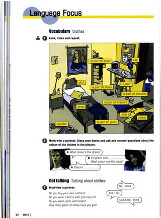 82 UNIT 7
Eacus______________
Vocabularv Clothes
& 0 Look, listen and repeat.
o Work with a partner. Close your books and ask and answer questions about the
colour of the clothes in the picture.
o
B It's green and ............. ..........
What colour are the jeans?
Gettalking Talking about clothes
Interview a partner,
Do you buy your own clothes?
Do you wear T·shirts with pictures on?
Do you wear jeans with holes?
How many pairs of shoes have you got?
8
~--------~About six, I think.
 
