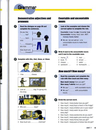 o
Demonstrative adjectives and
pronouns
Read the dialogue on page 80 and
complete the sentences.
Do you like
.... top?
......... top's
nice.
o Complete with this, that, these, or those.
1 I like .... ..... cheese.
2 Look at .... ......... dog. It's going into
the shop
3 Who are ................... boys?
4 How much are .............. cherries?
o
Countable and uncountable
nouns
Look at the examples and choose the
correct option to complete the rule.
Countable: boys, houses, trousers, tops.
Uncountable: money, food, ham. (NOT:
R9BReys, fBB8S, R8R9S)
* We do / do not add an -8 to
uncountable nouns to make them
plural.
o Write Unext to the uncountable nouns
and Cnext to the countable ones.
•
()
1 U 5 manmoney ...... ....
2 book C 6 bread
3 cheese 7 water
4 sandwich 8 homework .
HowmuchtllHowmanltl
Read the examples and complete the
rule with How much and How many.
How much money have you got?
How many T-shirts have you got?
* We use '...... . with countable nouns.
* We use '.. ........... with uncountable
nouns.
Circle the correct word.
1 How much / many books have you got?
2 How much / monyfood is there in the fridge?
3 How much / many children are in your class?
4 How much / many water do you drink
every day?
5 How much / many sandwiches do you want?
6 How much / many applejuice would you like?
7 How much / many money have you got?
8 How much / many pairs of shoes has she got?
UNIT 7 8~
 
