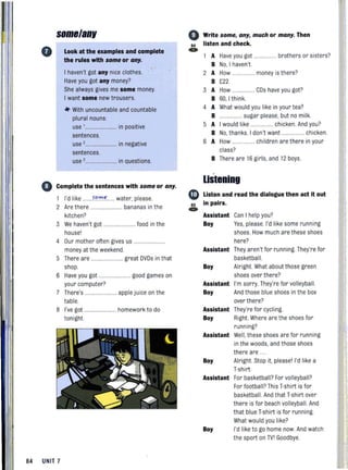 o
some/anv
Look at the examples and complete
the rules with some or any.
I haven't got any nice clothes.
Have you got any money?
She always gives me some money.
I want some new trousers.
* With uncountable and countable
plural nouns:
use '........................ in positive
sentences.
use ,........................ in negative
sentences.
use ,........ ..... ........ in questions.
o Complete the sentences with some or any.
1 I'd like .......f,,'!'e .. water, please.
2 Are there ... bananas in the
kitchen?
3 We haven't got .......... food in the
housel
4 Our mother often gives us ......................
money at the weekend.
5 There are ..... .................. great DVDs in that
shop.
6 Have you got
your computer?
7 There's ..
table.
8 I've got ..
tonight
84 UNIT 7
...... good games on
.... applejuice on the
.. homework to do
64
e»
Write some, any, much or many. Then
listen and check.
A Have you got ....... ......... brothers or sisters?
B No, I haven't
2 A How ...... money is there?
B £22.
3 A How ....... CDs have you got?
B 60, I think.
4 A What would you like in your tea?
B ................. sugar please, but no milk.
5 A I would like ................. chicken. And you?
B No, thanks. I don't want ................. chicken.
6 A How ....... ......... children arethere in your
class?
B There are 16 girls, and 12 boys.
listening
o Listen and read the dialogue then act it out
65 in pairs.
e»
Assistant Can I help you?
Boy Yes, please. I'd like some running
shoes. How much are these shoes
here?
Assistant They aren't for running. They're for
basketball.
Boy Alright What about those green
shoes over there?
Assistant
Boy
Assistant
Boy
I'm sorry. They're for volleyball.
And those blue shoes in the box
over there?
They're for cycling.
Right Where are the shoes for
running?
Assistant Well,these shoes are for running
in the woods, and those shoes
there are ...
Boy Alright Stop it pleasel I'd like a
T-shirt.
Assistant For basketball?For volleyball?
For football? This T-shirt is for
basketball. And that T-shirt over
there is for beach volleyball. And
that blueT-shirt is for running.
What would you like?
Boy I'd like to go home now.And watch
the sport on TVI Goodbye.
 