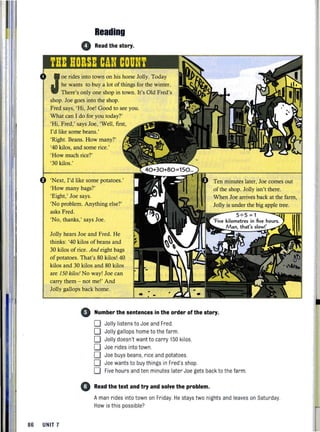 Reading
• Read the story.
J
oe rides into town on his horse Jolly. Today
he wants to buy a lot ofthings for the winter.
There's only one shop in town. It's Old Fred's
shop. Joe goes into the shop.
Fred says, 'Hi, Joe! Good to see you.
What can I do for you today?'
'Hi, Fred,' says Joe, 'Well, first,
1'd like some beans.'
'Right. Beans. How many?'
'40 kilos, and some rice.'
'How much rice?'
'30 kilos.'
'Next, I'd like some potatoes.'
'How many bags?'
'Eight,' Joe says.
'No problem. Anything else?'
asks Fred.
'No, thanks,' says Joe.
Jolly hears Joe and Fred. He
thinks: '40 kilos of beans and
30 kilos of rice. And eight bags
of potatoes. That's 80 kilos! 40
kilos and 30 kilos and 80 kilos
are 150 kilos/ No way! Joe can
carry them - not me!' And
Jolly gallops back home.
Ten minutes later, Joe comes out
of the shop. Jolly isn't there.
When Joe arrives back at the farm,
Jolly is under the big apple tree.
5"' 5 =1
kilometres in five hours.
M an, that"s .
4) Number the sentences in the order ofthe story.
86 UNIT 7
o Jolly listensto Joe and Fred.
o Jolly gallops home to thefarm.
O' Jolly doesn't want to carry 150 kilos.
o Joe rides into town.
o Joe buys beans, rice and potatoes.
o Joe wants to buythings in Fred's shop
o Five hours and ten minutes later Joe gets back to the farm.
• Read the text and try and solve the problem.
Aman rides into town on Friday. He stays two nights and leaves on Saturday.
How is this possible?
 