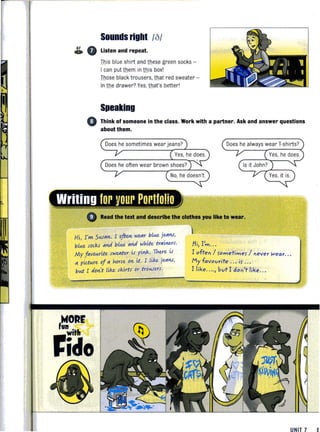 Sounds right /Of
& • Listen and repeat.
This blue shirt and thesll green socks -
I can put them in this boxl
Those black trousers. that red sweater -
In the drawer? Yes, that's betterl
Speaking
• Think of someone in the class. Work with a partner. Ask and answer questions
about them.
Does he always wear T-shirts?
Read the text and describe the clothes ,ou like to wear.
Hi, I'»t- SloW''''''. I oftm WUlr bLlA.e jUlI1.J,
bLlA.e sod<.r "M bLlA.e "M white tr"il1Us.
My f"volA.rite sWUlter is pilotk. There is
" pidlA.re of " horse 0." it. I Like. jUlI1.J,
blA.t I do ~t Like. skirts or trOloW't-rS.
/ii, I'm.. .
I often / rometimer / never Wear. . .
My favourite . .. ir . ..
I like...., but I don't like.. .
UN IT 7 a
 