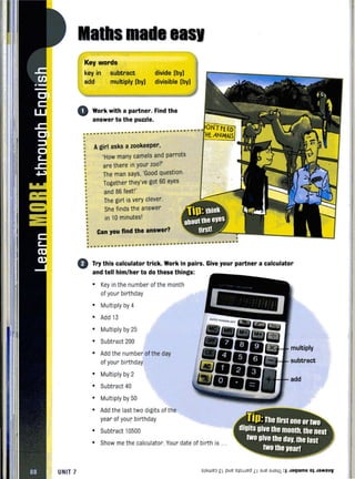 UNIT 7
lSI
Key words
key in
add
subtract
multiply (by)
divide (by)
divisible (by)
o Work with a partner. Find the
answer to the puzzle.
........ ........ .. .. .. .. .. .. .. .. .. .. .. .. .. .. .. .. .. .. .. .. .. ..
•
•
•
•
•
•
•
•
•
•
•
•
Agirl asks a zookeeper,
'How many camels and parrots
are there in your zoo?'
The man says, 'Good question.
Together they've got 60 eyes
and 86 feet'"
The girl is very clever.
She finds the answer
in 10 minutes'
Can you find the answer?
~~
. ..... .............................. ...... --- ........ .... .. .. ... .. .. .. .. .. .. .. .. .. .. .. ..
o Try this calculator trick. Work in pairs. Give your partner a calculator
and tell him/her to do these things:
• Key in the number of the month
of your birthday
• Multiply by 4
• Add 13
• Multiply by 25
• Subtract 200
• Add the number of the day
of your birthday
• Multiply by 2
• Subtract 40
• Multiply by 50
• Add the last two digits of the
year of your birthday
• Subtract 10500
multiply
subtract
add
• Show methe calculator. Your date of birth is .
slaweo £I pue sjoJJed LI aJe aJa41 :I Jaqwnu OJ JaMSUV
 