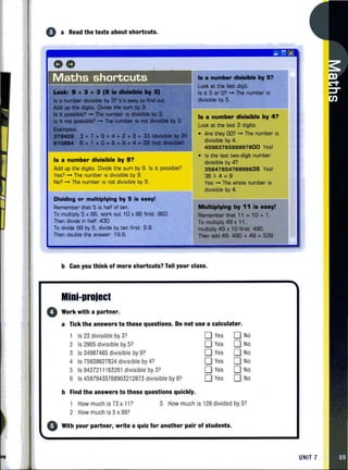 e a Read the texts about shortcuts.
00
Maths shortcuts
I. a number divisible by 9?
Add up the digits. Divide the sum by 9. Is it possible?
Yes? ..... The number is divisible by 9.
No? ..... The number is not divisible by 9.
Dividing or multiplying by 5 i••••y!
Remember that 5 is half of ten.
To multiply 5 x 86. work out 10 x 86 first: 860.
Then divide in half: 430
To divide 98 by 5. divida by ten first: 9.8
Then double the answer: 19.6
.........*", ..,II?
look at the Iaat digit.
Is it 5 or O'? - The number is
divisible by 5.
_ ; x
,•• number divi.ib'. by 4?
Look at the last 2 digits.
• Are they DO'? ..... The number is
divisible by 4.
4598376599997800 Yes!
• Is the last two-digit number
divisible by 4?
3564785476899938 Yes!
3EH·4=9
Yes"'" The whole number is
divisible by 4 .
MulClplying by 11 .. any!
Remember that 11 . 10 + 1.
To multiply 49 x 11.
multiply 49 x 10 first: 490.
Than add 49: 490 + 49 .. 539
b Can you think of more shortcuts? Tell your class.
Mini-project
o Work with a partner.
a Tick the answers to these questions. Do not use a calculator.
Is 23 divisible by 3?
2 Is 2905 divisible by 5?
3 Is 34987465 divisible by 9?
4 Is 75938627824 divisible by 4?
5 Is 9427211163291 divisible by 3?
6 Is 45879435768903212873 divisible by 9?
b Find the answers to these questions quickly.
DYes
DYes
DYes
DYes
DYes
DYes
D No
D No
D No
D No
D No
D No
How much is 73 x 1P
2 How much is 5 x 99?
3 How much is 128 divided by 5?
o With your partner, write a quiz for another pair of students.
UNIT 7
 