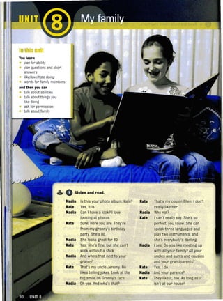 In this unit
You learn
• can for ability
• can questions and short
answers
• like/love/hote doing
• words for family members
and then you can
• talk about abilities
• talk about things you
like doing
• ask for permission
• talk about family
68
C» o listen and read,
Nadia Is this your photo album, Kate?
Kate Yes, it is.
Nadia Can I have a look? I love
looking at photos.
Kate Sure. Here you are. They're
from my granny's birthday
party. She's 80.
Nadia She looks great for 80.
Kate Yes. She's fine, but she can't
walk without a stick.
Nadia And who's that next to your
granny?
Kate That's my uncle Jeremy. He
likes telling jokes. Look at the
big smile on Granny's face.
Nadia Oh yes And who's that?
Kate That's my cousin Ellen. I don't
really like her.
Nadia Why not?
Kate I can't really say. She's so
perfect, you know. She can
speak three languages and
play two instruments, and
she's everybody's darling.
Nadia I see. Do you like meeting up
with all your family? All your
uncles and aunts and cousins
and your grandparents?
Kate Yes, I do.
Nadia And your parents?
Kate They like it, too. As long as it
isn't at our housel
 