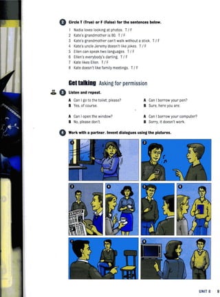 G Circle T (True) or F (False) for the sentences below.
1 Nadia loves looking at photos. T/ F
2 Kate's grandmother is 80. T/ F
3 Kate's grandmother can't walk without a stick. T/ F
4 Kate's uncle Jeremy doesn't like jokes. T/ F
5 Ellen can speak two languages. T/ F
6 Ellen's everybody's darling. T/ F
7 Kate likes Ellen. T/ F
8 Kate doesn't like family meetings. T/ F
Gettalking Asking for permission
89 Ao V Listen and repeat.
A Can I go to the toilet, please? A Can I borrow your pen?
B Yes, of course. B Sure, here you are.
A Can I open the window? A Can I borrow your computer?
B No, please don't. B Sorry, it doesn't work.
o Work with a partner. Invent dialogues using the pictures.
UNIT 8 9'
 