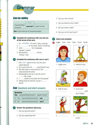 la
~In
'd
e
la
r,
Can tor abilitv
+/-
I/you/we/they/
can/can't speak French.
he/she/it
Can is the same for all subjects/people.
o Complete the sentences with can and one
of the forms of the verb.
1 He ...!".".o.pl"y... the piano (play / playing)
2 I ........................ on my head. (stand / standing)
3 John ........ .. ........ four languages.
(speaks / speak)
4 My brothers ........................ horses.
(riding / ride)
o Complete the sentences with can or can't.
She ..!"." .o... speak French, but she can't
speak Spanish.
2 He is very tired. He ............ play footba ll now.
3 My little sister is very musical. She ..
sing and play the piano
4 My grandpa is 85. He is very fit, but he
..... ride a bike.
5 ............ stand on my head' Isn't this great?
6 Please help me look for my pen. I
find it'
Can Questions and short answers
Questions
Can I/you/we/they/he/she/it speak French?
I./ IYes, I/you/we/they/he/she/lt can.
1)( INo, I/you/we/they/he/she/it can't.
o Answer the questions about you.
Can you play the piano?
2 Can you speak Spanish?
3 Can you ride a horse?
4 Can you stand on your head?
5 Can you make a cake?
6 Can you run for two hours?
o Listen and complete.
c;. juggle nose ears head climb hands
wiggle your
I . • , .'
3 walk on your
5
2 stand on your
4 touch your
........................ with
your tongue
6
a tree
UNIT 8 93
 