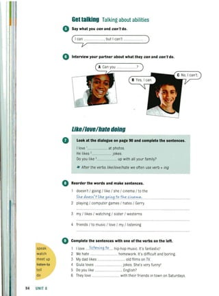 speak
watch
meet up
listeR te
tell
do
94 UNIT 8
Get talking Talking about abilities
o Say what you can and can't do.
~.................. , but I can't ... .. ..... )
o Interview your partner about what they can and can't do.
A Can you ... ?
Like/lollelhaledoing
• Look at the dialogue on page 90 and complete the sentences.
I love '... ......... at photos.
He likes ,....................... jokes.
Do you like 3..... ..... up with all your family?
-If- After the verbs like/love/hate we often use verb + ing
o Reorder the words and make sentences.
doesn't / going / like / she / cinema / to the
0
S.h." .d.""f.':').1i'~". 9".i09.t"t/'"ci.':'".?:I.ll.·......
2 playing / computer games / hates / Gerry
3 my / likes / watching / sister / westerns
4 friends / to music / love / my / listening
Complete the sentences with one of the verbs on the left.
1 I love ...Ii>.t".':'.i.':'9}" .... hip·hop music. It's fantastic'
2 We hate . . ...... .......... homework. It's diffi cult and boring.
3 My dad likes ..... .......... old fi lms on TV.
4 Giula loves .....
5 Do you like
.......... jokes. She's very funny'
......................... English?
6 They love ............................... with their friends in town on Saturdays.
 