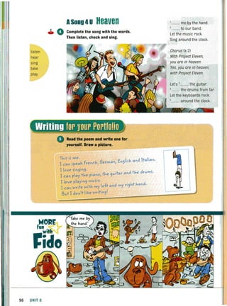 ASong 4U Heaven
• 0 Complete the song with the words.
listen
hear
sing
take
play
Then listen, check and sing.
Read the poem and write one for
,ourself. Draw a picture.
Thi~ i~ me. d I I'
I can ~peak French, German, En9li~h an ta Ian·
I love ~in9in9 '
I can play the piano, the 9vitar and the drvm~.
I love playin9 mv~ic.
I can Nrite Nith my left and my ri9ht hand.
, I k 't · rI3vt I don tie NrI ,n9 '
f~~Rr
fide
96 UNIT 8
,.......... me by the hand.
,.......... to our band.
Let the music rock.
Sing around the clock.
Chorus (x 2)
With Project Eleven.
you are in heaven.
Yes, you are in heaven,
with Project Eleven.
Let's ,.......... the gUitar.
........... the drums from far.
Let the keyboards rock.
5
.. around the clock.
 