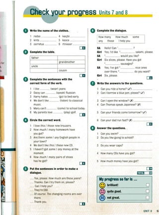 o Write the name of the clothes.. .
1 redss ......................... 4 kacjte
2 krrts ...................... 5 ksocs .........................
3 osrretus .................... 6 rtnieasr ....................
o Complete the table.
father
grandmother
uncle
cousin
o Complete the sentences with the
correct form of the verb.
I like ................ (wear) jeans.
2 Daisy can ................ (speak) Russian.
3 Harry hates ................ (go) to bed early.
4 We don't like ................ (listen) to classical
music.
5 Mary can't ................ (come) to school today.
6 My parents love ... (play) golf.
e'Circle the correct word.
1 I love this / those new trousers.
2 How much / many homework have
you got?
CD
3 Are there some / any English people in
your town?
4 We don't like this / these new CD.
5 I haven't got some / any money at the
moment.
6 How much / many pairs of shoes
has he got?
• Put the sentences in order to make a
dialogue.
...... Yes, please. How much are these jeans?
...... Thanks. Can I try them on, please?
....... Can I help you?
......They're £60.
...... Of course.The changing rooms are over
there.
...... Thank you.
Units 7and 8~___
G Complete the dialogue.
How many How much some
any those I help you
SA Hellol Can '....................... ?
Girl Yes, I'd like ,....................... salami, please.
SA ................... would you like?
Girl Six slices, please. Have you got
'........................ sausages?
SA Yes, I've got s....................... nice ones
over there. B ....................... do you want?
Girl Six, please.
o Write the answers to the questions.
1 Can you ride a horse? (.f) ................................
2 Can I borrow a blue pen, please? (.f)
3 Can I open the window? (X)
4 Can Thomas speak Japanese? (X )
5 Can your friends come tomorrow? (.f)
6 Can your dad run fast? (X) ......
o Answer the questions.
1 Can you swim? .................................................
2 00 you like going to school?
3 Do you wear caps?
4 How many CDs have you got?
5 How much money have you got?
My progress SO far Is ...
© brilliant!
© quite good.
® not great.
Ii.,,.,, mo
o
o
o
UNIT 8 97
 