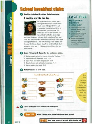 o Read the text about Breakfast Clubs in schools.
Ahealthy start to the day
Hi. I'm Ayshe and I'm eleven years
old. I go to a school in Devon in the
south·west of England. We've got
a breakfast club at school. Alot of
schools have got them now. Our
breakfast club is very popular.The
favourite breakfast is Coco Pops
and toast. However, not everybody eats Coco Pops and
toast. My friend Dipak's favourite breakfast is fried eggs,
sausage and beans - not very healthy' Fried food is bad
for you. My friend, Karen, likes fruit for breakfast. She's
a healthy eater. Me ... I like everything. Check Out our
menu below.
o Circle T (True) or F (False) for the sentences below.
1 Ayshe goes to school in the north-west of England. T/ F
2 People like the breakfast club. T/ F
3 Coco Pops and toast are popular. T/ F
4 Dipak always eats a healthy breakfast. T/ F
5 Karen doesn't like fruit. T/ F
o Write the name of each food.
The I3reakfaft Club Menu
EACT FII!.E
Why do schools in
England have
breakfast clubs?
• some children don't have
breakfast at home. Then
they are hungry.
• children often arrive early
at school because both
their parents work.
• children eat unhealthy
snacks like sweets,
chocolate and fizzy drinks
for breakfast.
~ ;-----------; ~ -----------;
ci~ ~ ___ ________! • ___________ ; ~~-----------!
fru it
milk
fruit juice
sausages
boiled egg~ .-----------; - ~-----------! ~.-----------;
~ l___________! ___________ . dP l___________!
,
~ [~~~~~~~~~~~] ~ -----------! ~ [~~~~~~~~~~~]
l-----------~
~~ -----------; ~-----------! ~ ;-----------;
~~-----------! lj1~ ~-----------!
baked beans
cornflakes
fried egg
coco pops
toast
tea
• 0 Listen and write what Nathan eats and drinks,
Eats: . Drinks: .
Write a menu for a Breakfast Club at your school.
UNIT 8
 