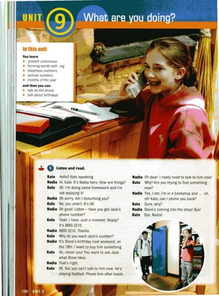 In this unit
You learn
• present continuous
• forming words with -ing
• telephone numbers
• ordinal numbers
• months of the year
and then you can
• talk on the phone
• talk about birthdays
,,'
o 0 Listen and read.
Kate Hello? Kate speaking.
Nadia Hi, Kate. It's Nadia here. How are things?
Kate OK. I'm doing some homework and I'm
not enjoying itl
Nadia Oh sorry Am I disturbing you?
Kate No, you aren't. It's OK.
Nadia Oh good Listen - have you got Jack's
phone number?
Kate Yeah, I have. Just a moment. Ready?
It's 8693 2210.
Nadia 8693 2210. Thanks.
Kate Why do you want Jack's number?
Nadia It's Steve's birthday next weekend, on
the 16th. I want to buy him something.
Kate Ah, clever youl You want to ask Jack
what Steve likes.
Nadia That's right.
Kate OK. But you can't talk to him now. He's
playing footba ll. Phone him after lunch.
Nadia Oh dear. I really need to talk to him nowl
Kate Why? Are you trying to find something
now?
Nadia Yes, I am. I'm in a bookshop and ... oh,
ohl Kate, can I phone you back?
Kate Sure, why?
Nadia Steve's coming into the shop! Bye!
Kate Bye, Nadial
 