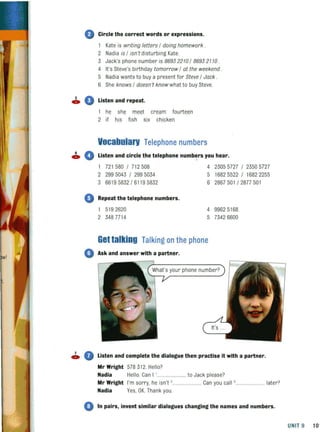 o Circle the correct words or expressions.
1 Kate is writing letters / dOing homework .
2 Nadia is / isn't disturbing Kate.
3 Jack's phone Qumber is 86932210 / 86932110 .
4 It's Steve's birthday tomorrow / at the weekend .
5 Nadia wants to buy a present for Steve / Jack .
6 She knows / doesn 't know what to buy Steve.
• 0 Listen and repeat.
he shl! meet cream fourteen
2 if his fish sjx chjcken
Vocabularv Telephone numbers
~ 0 Listen and circle the telephone numbers you hear.
1 721 580 / 712508
2 299 5043 / 299 5034
3 66195832 / 61195832
o Repeat the telephone numbers.
519 2620
2 3487714
4 23055727 / 23505727
5 1682 5522 / 1682 2255
6 2867501 / 2877 50 1
4 99625168
5 73426600
Get talking Talking on the phone
o Ask and answer with a partner.
~ • Listen and complete the dialogue then practise it with a partner.
Mr Wright 578312. Hello?
Nadia Hello. Can I ,........................ to Jack please?
Mr Wright I'm sorry, he isn't '. ........ Can you call '. ...................... later?
Nadia Yes, OK. Thank you.
4) In pairs, invent similar dialogues changing the names and numbers.
UNIT 9 101
 