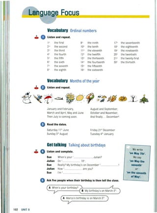 102 UNIT 9
8
4»
10
4»
ua e Eocu -
0
Vocabularv:Ordinal numbers
Listen and repeat.
1" the first 9" the ninth 17"
2"" the second 10" the tenth 18"
3" the third 11 '" the eleventh 19'"
4" the fourth 12" the twelfth 20'"
5'" the fifth 13" the thirteenth 21 "
6" the sixth 14" the fourteenth 30'"
7'" the seventh 15'" the fifteenth
8'" the eighth 16'" the sixteenth
Vocabularv Months of the year
January and February,
March and April, May and June
Then July is coming soon.
August and September,
October and November,
And final ly.. . Decemberl
• Read the dates.
o
Saturday 11 'h June
Sunday 5'h August
Friday 21 st
December
Tuesday 4'hJanuary
Get talking Talking about birthdays
Listen and complete.
Sue When's your '.... ..... . , Julian?
Julian On ,............................. 18".
Sue Really? My birthday's on December ,.... ..............
Julian
Sue
How '............................ are you?
I'm s ............................ .
Ask five people when their birthday is then tell the class.
A When's your birthday? ~--------" ~---..
B My birthday's on March 5'h
A Marco's birthday is on March 5'h
the seventeenth
the eighteenth
the nineteenth
the twentieth
the twenty·first
the thirtieth
ii;: .. i..
~~
We write
'on May 7th'.
We say
'on May the
seventh'
or
'on the seventh
of May'.
 