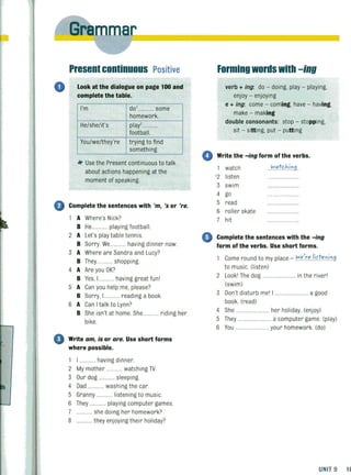 o
~
0
,
I
I
0
Present continuous Positive
Look at the dialogue on page 100 and
complete the table.
I'm dol.......... some
homework.
He/she/it's play'....... .
footbal l.
You/we/they're tryi ng to fi nd
something.
*' Use the Present continuous to talk
about actions happening at the
moment of speaking.
Complete the sentences with 'm, 's or 'reo
A Where's Nick?
B He............ playing football.
2 A Let's playtable tennis.
B Sorry. We........... having dinner now.
3 A Where are Sandra and Lucy?
B They............ shopping.
4 A Are you OK?
B Yes, I ........... having great fun l
5 A Can you help me, please?
B Sorry. I............ reading a book.
S A Can Italk to Lynn?
B She isn't at home. She........... riding her
bike.
Write am, is or are. Use short forms
where possible.
1 I ........... having dinner.
2 My mother ......... watching TV.
3 Our dog ............ sleeping.
4 Dad ............ washing the car.
5 Granny ........... listening to music.
S They ............ playing computer games.
7 ............ she dOing her homework?
8 ............ they enjoying their holiday?
Forming words with -ing
verb + ing: do - doing, play - playing,
enjoy - enjoying
e + ing: come - coming, have - having,
make - making
double consonants: stop - stopping,
sit - sitting, put - putting
e Write the -ing form ofthe verbs.
watch <Iatc:h.i~9.
'2 listen
3 swim ...............
4 go
5 read .... ...............
6 roller skate ....................
7 hit ..... ...................
o Complete the sentences with the -ing
form of the verbs. Use short forms.
Come round to my place - 1H..":!.,,l.i.f.t,,~.i.~9
to music. (listen)
2 Lookl The dog .......... in the riverl
(swim)
3 Don't disturb mel I ........................ a good
book. (read)
4 She ...... her holiday. (enjoy)
5 They ......................... a computer game (play)
S You ....................... your homework. (do)
UNIT 9 1(
 