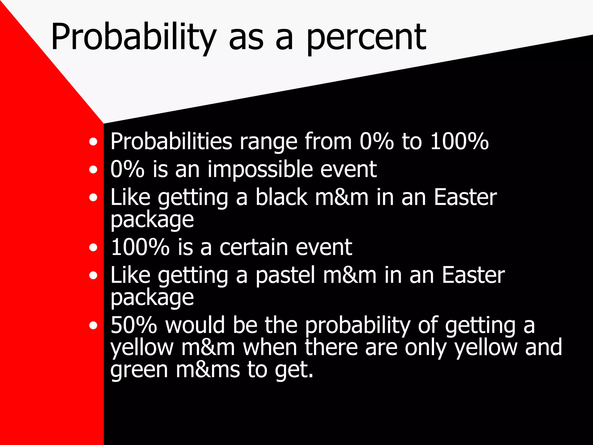 Probability as a percent Probabilities range from 0% to 100% 0% is an impossible event Like getting a black m&m in an Easter package 100% is a certain event Like getting a pastel m&m in an Easter package 50% would be the probability of getting a yellow m&m when there are only yellow and green m&ms to get.