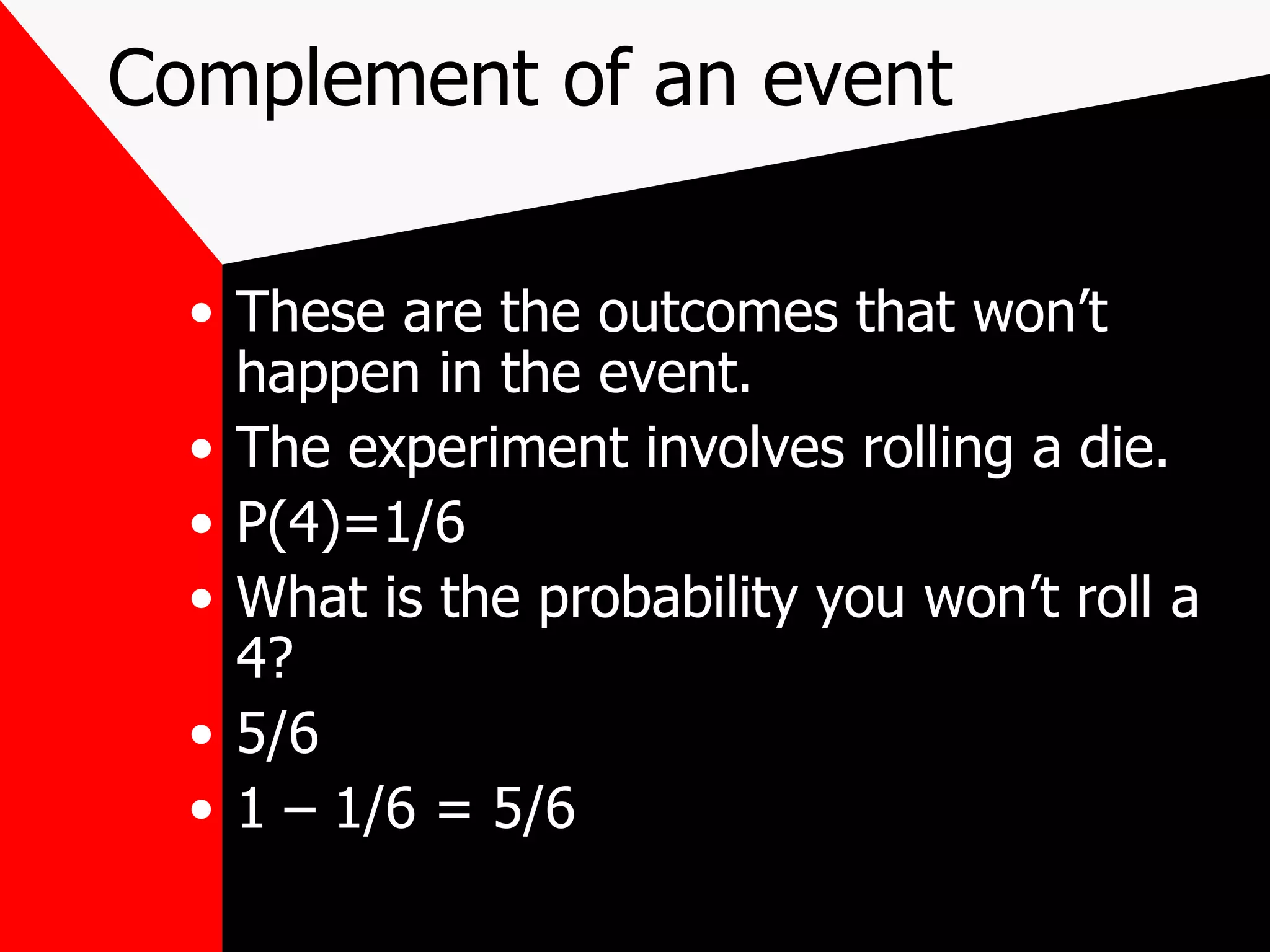 Complement of an event These are the outcomes that won’t happen in the event. The experiment involves rolling a die. P(4)=1/6 What is the probability you won’t roll a 4? 5/6 1 – 1/6 = 5/6