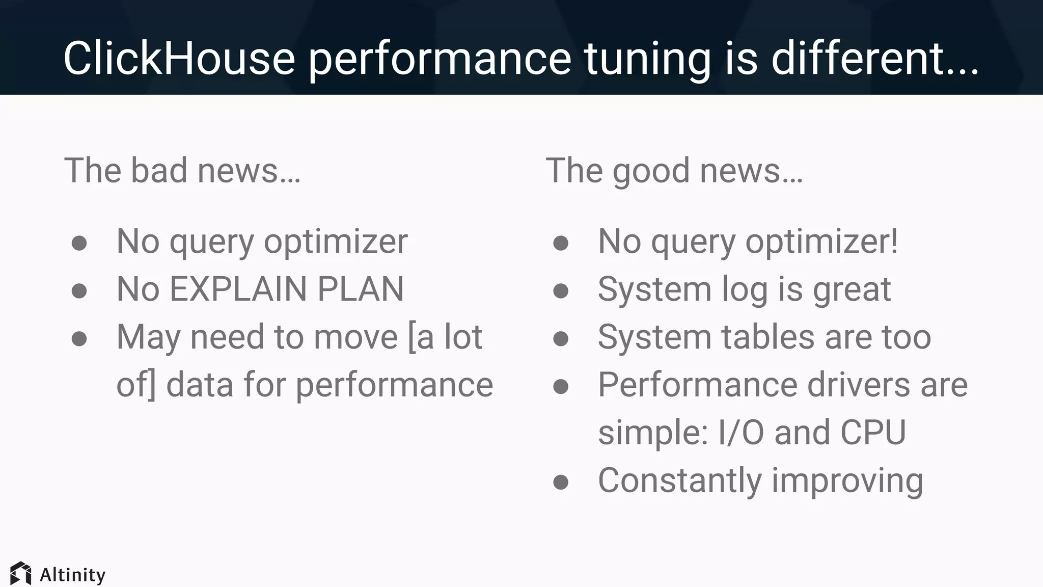 ClickHouse performance tuning is different...
The bad news…
● No query optimizer
● No EXPLAIN PLAN
● May need to move [a lot
of] data for performance
The good news…
● No query optimizer!
● System log is great
● System tables are too
● Performance drivers are
simple: I/O and CPU
● Constantly improving
 