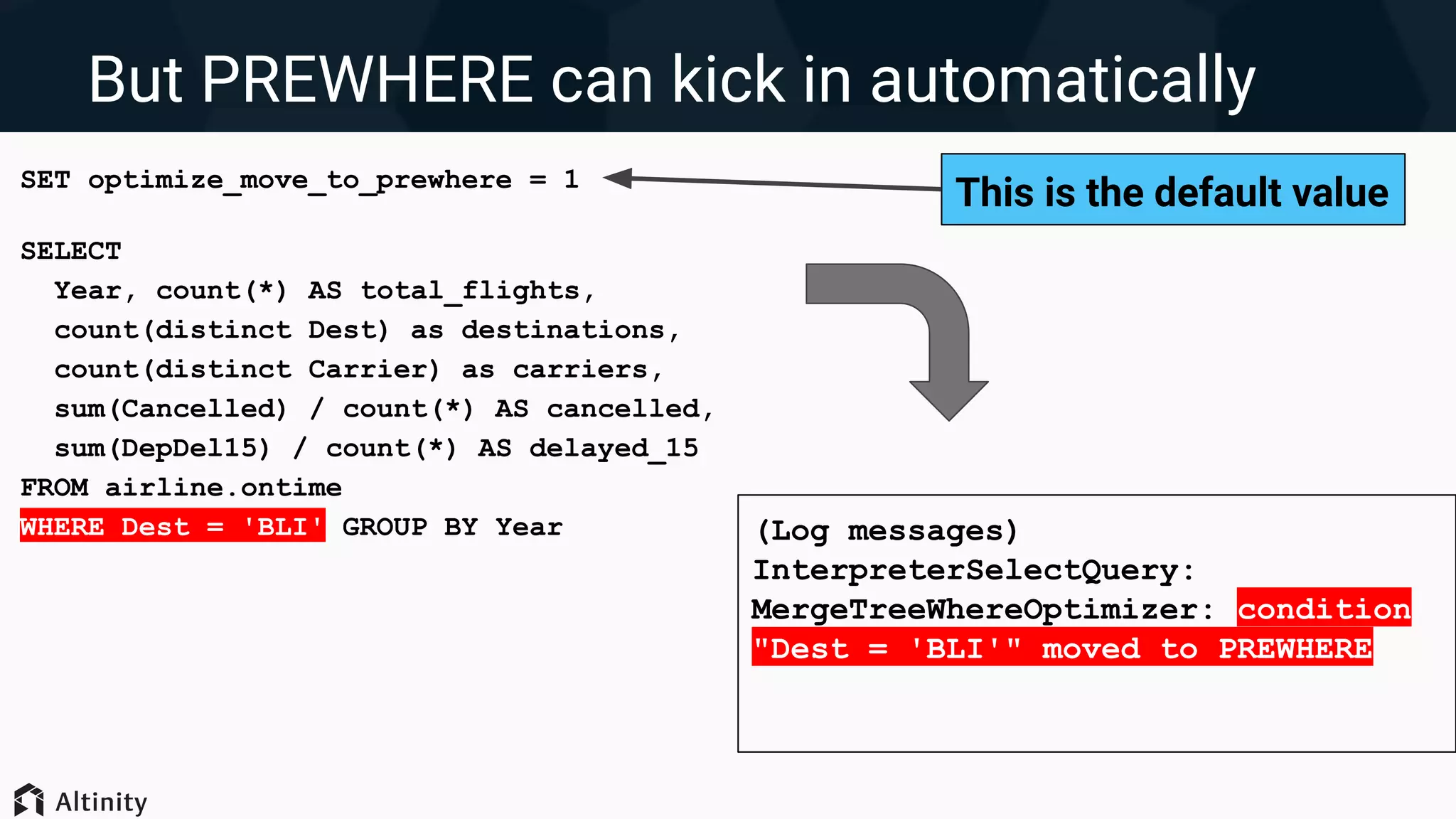 But PREWHERE can kick in automatically
SET optimize_move_to_prewhere = 1
SELECT
Year, count(*) AS total_flights,
count(distinct Dest) as destinations,
count(distinct Carrier) as carriers,
sum(Cancelled) / count(*) AS cancelled,
sum(DepDel15) / count(*) AS delayed_15
FROM airline.ontime
WHERE Dest = 'BLI' GROUP BY Year (Log messages)
InterpreterSelectQuery:
MergeTreeWhereOptimizer: condition
"Dest = 'BLI'" moved to PREWHERE
This is the default value
 
