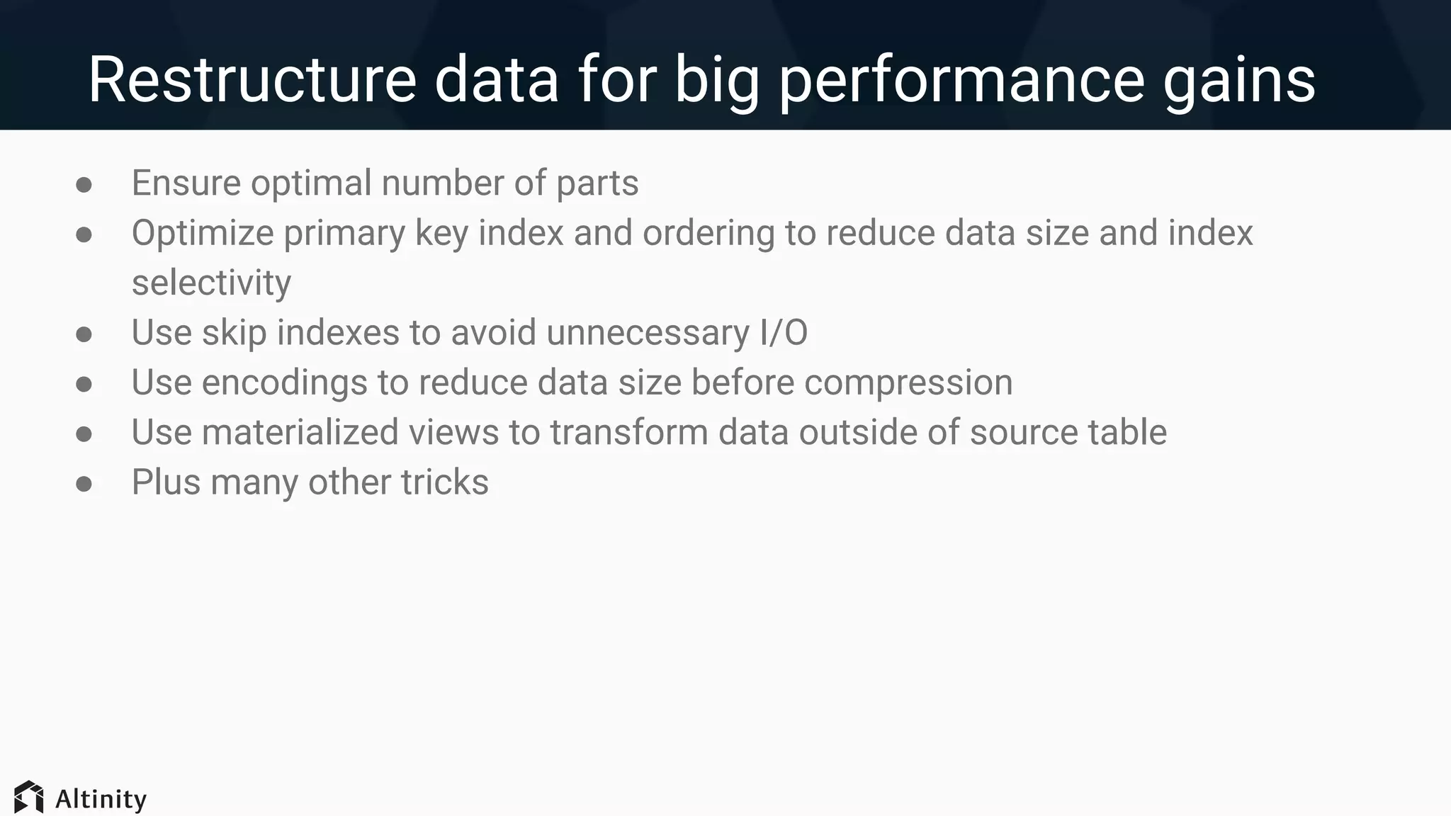 Restructure data for big performance gains
● Ensure optimal number of parts
● Optimize primary key index and ordering to reduce data size and index
selectivity
● Use skip indexes to avoid unnecessary I/O
● Use encodings to reduce data size before compression
● Use materialized views to transform data outside of source table
● Plus many other tricks
 