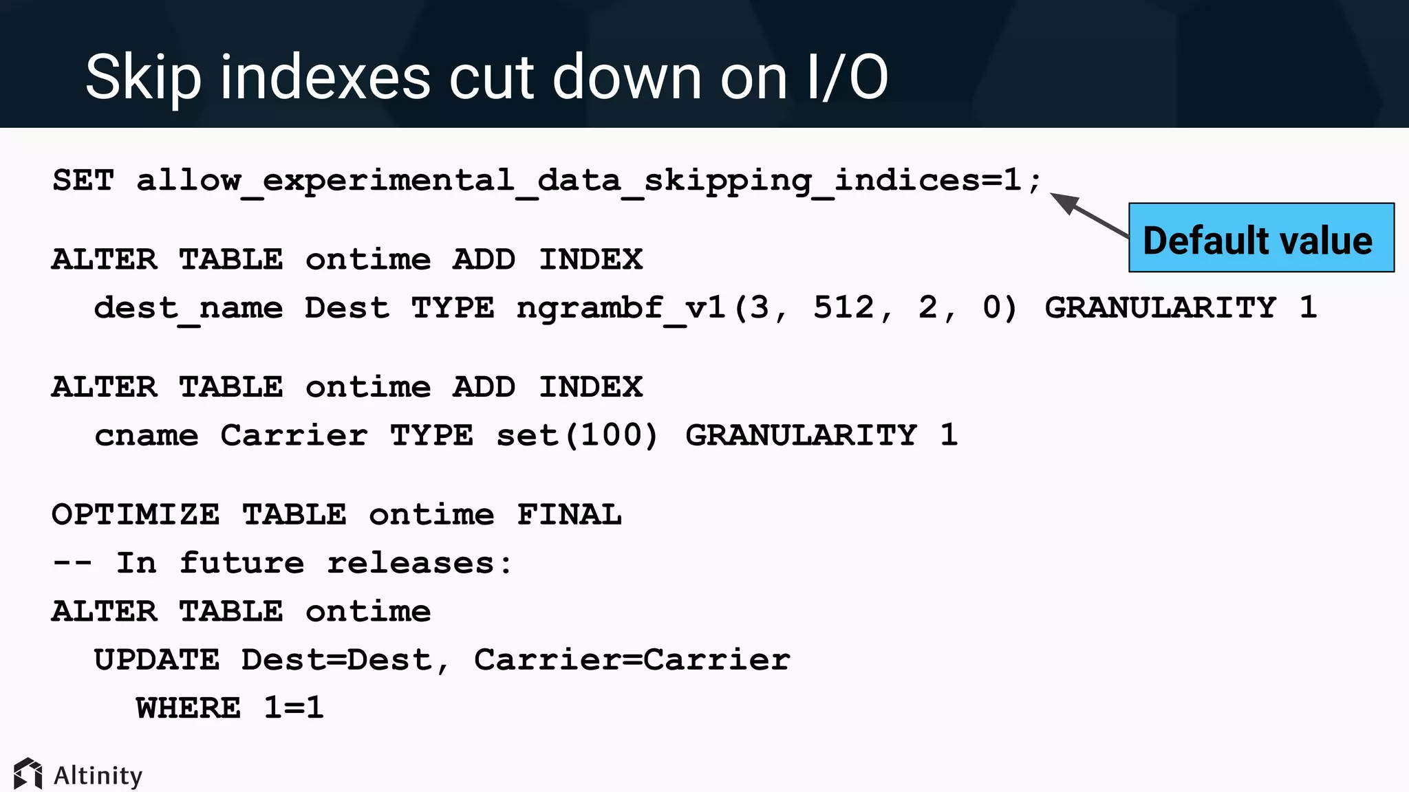 SET allow_experimental_data_skipping_indices=1;
ALTER TABLE ontime ADD INDEX
dest_name Dest TYPE ngrambf_v1(3, 512, 2, 0) GRANULARITY 1
ALTER TABLE ontime ADD INDEX
cname Carrier TYPE set(100) GRANULARITY 1
OPTIMIZE TABLE ontime FINAL
-- In future releases:
ALTER TABLE ontime
UPDATE Dest=Dest, Carrier=Carrier
WHERE 1=1
Skip indexes cut down on I/O
Default value
 