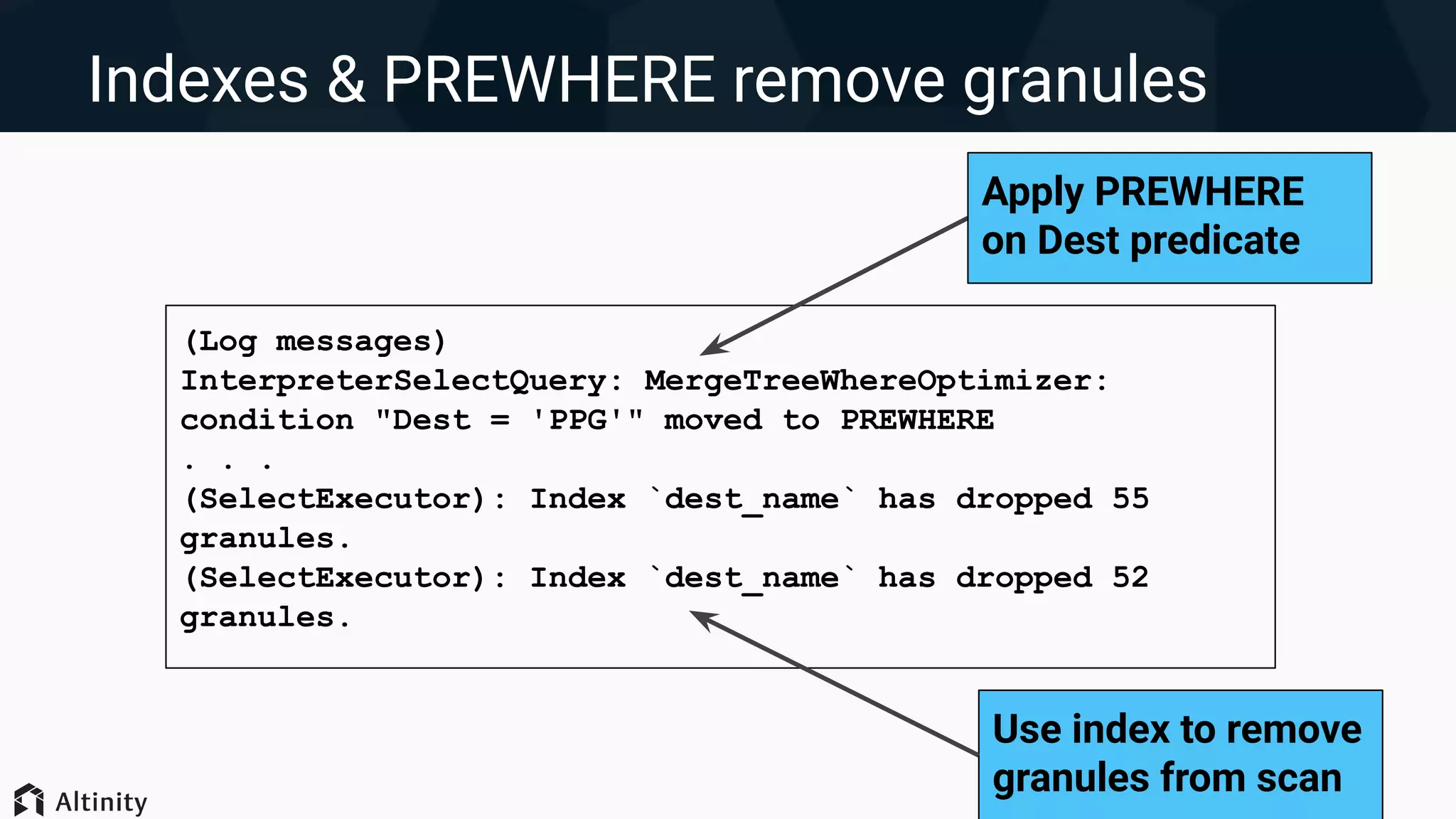 Indexes & PREWHERE remove granules
(Log messages)
InterpreterSelectQuery: MergeTreeWhereOptimizer:
condition "Dest = 'PPG'" moved to PREWHERE
. . .
(SelectExecutor): Index `dest_name` has dropped 55
granules.
(SelectExecutor): Index `dest_name` has dropped 52
granules.
Apply PREWHERE
on Dest predicate
Use index to remove
granules from scan
 
