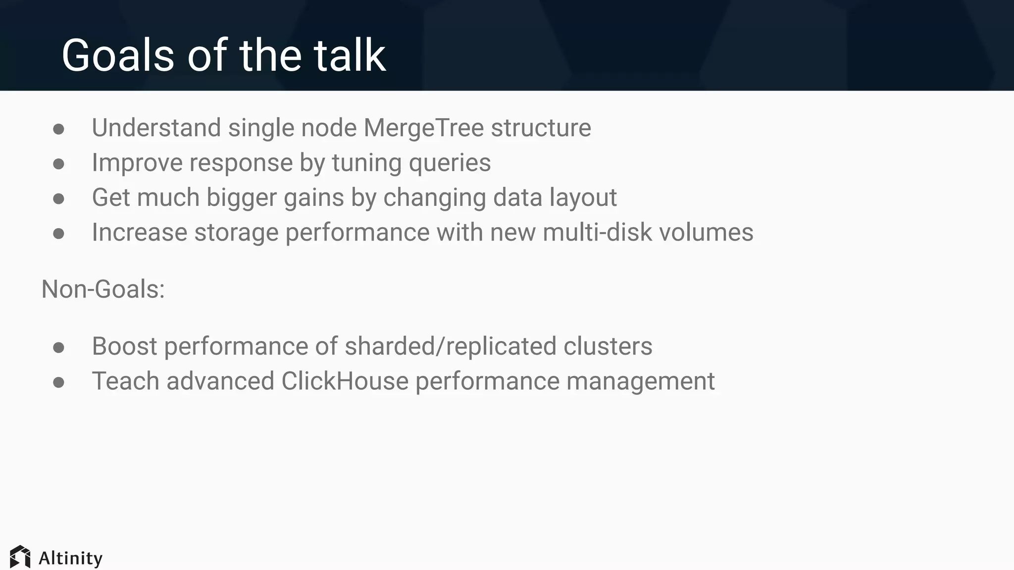 Goals of the talk
● Understand single node MergeTree structure
● Improve response by tuning queries
● Get much bigger gains by changing data layout
● Increase storage performance with new multi-disk volumes
Non-Goals:
● Boost performance of sharded/replicated clusters
● Teach advanced ClickHouse performance management
 