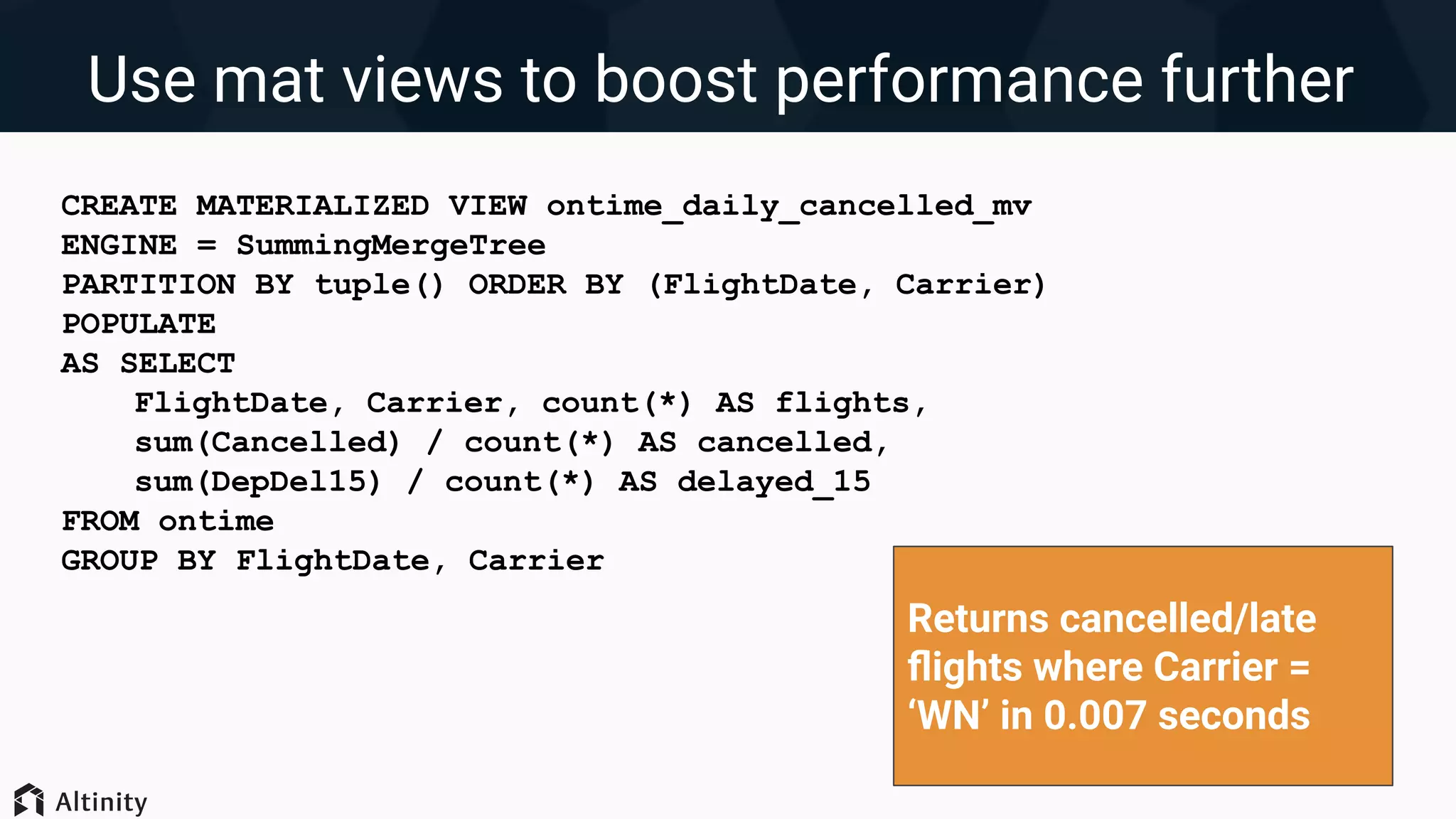 Use mat views to boost performance further
CREATE MATERIALIZED VIEW ontime_daily_cancelled_mv
ENGINE = SummingMergeTree
PARTITION BY tuple() ORDER BY (FlightDate, Carrier)
POPULATE
AS SELECT
FlightDate, Carrier, count(*) AS flights,
sum(Cancelled) / count(*) AS cancelled,
sum(DepDel15) / count(*) AS delayed_15
FROM ontime
GROUP BY FlightDate, Carrier
Returns cancelled/late
ﬂights where Carrier =
‘WN’ in 0.007 seconds
 