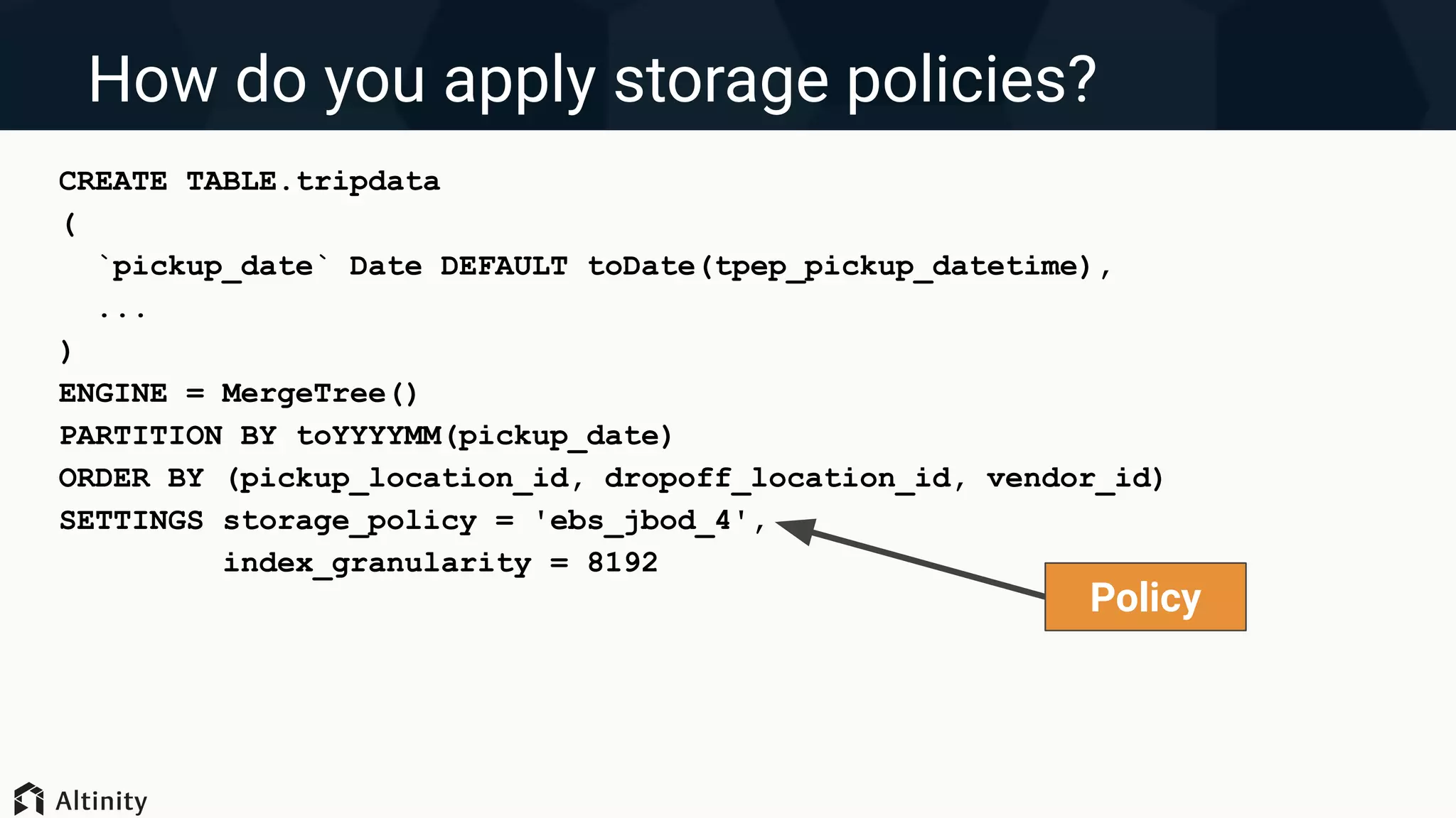 How do you apply storage policies?
CREATE TABLE.tripdata
(
`pickup_date` Date DEFAULT toDate(tpep_pickup_datetime),
...
)
ENGINE = MergeTree()
PARTITION BY toYYYYMM(pickup_date)
ORDER BY (pickup_location_id, dropoff_location_id, vendor_id)
SETTINGS storage_policy = 'ebs_jbod_4',
index_granularity = 8192
Policy
 